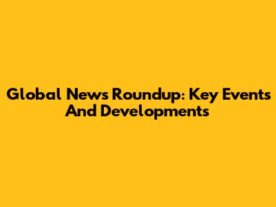 Global News Roundup: Key Events And Developments