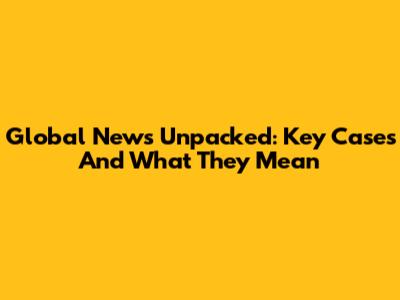 Global News Unpacked: Key Cases And What They Mean