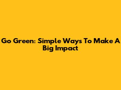 Go Green: Simple Ways To Make A Big Impact