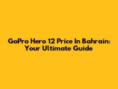 GoPro Hero 12 Price In Bahrain: Your Ultimate Guide