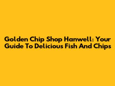 Golden Chip Shop Hanwell: Your Guide To Delicious Fish And Chips