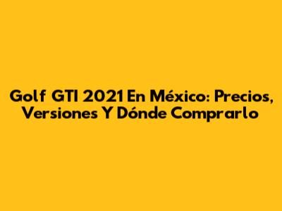 Golf GTI 2021 En México: Precios, Versiones Y Dónde Comprarlo