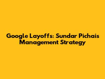 Google Layoffs: Sundar Pichai's Management Strategy