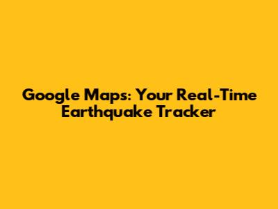 Google Maps: Your Real-Time Earthquake Tracker