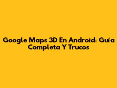 Google Maps 3D En Android: Guía Completa Y Trucos