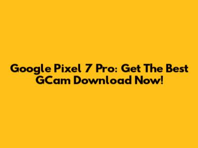 Google Pixel 7 Pro: Get The Best GCam Download Now!