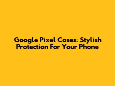 Google Pixel Cases: Stylish Protection For Your Phone