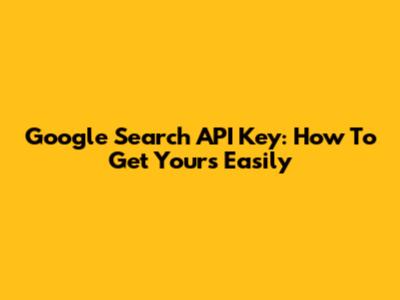 Google Search API Key: How To Get Yours Easily