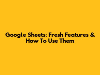 Google Sheets: Fresh Features & How To Use Them