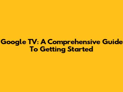 Google TV: A Comprehensive Guide To Getting Started