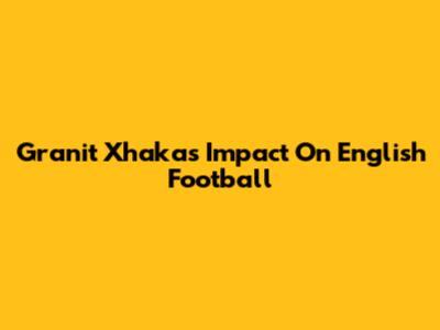 Granit Xhaka's Impact On English Football