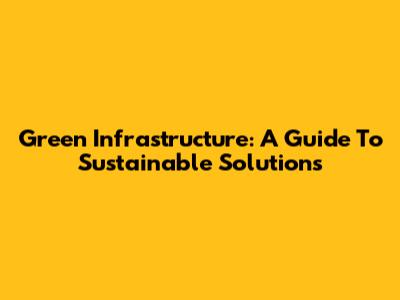 Green Infrastructure: A Guide To Sustainable Solutions