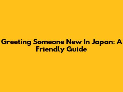 Greeting Someone New In Japan: A Friendly Guide