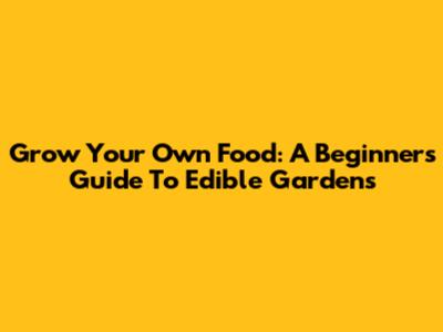 Grow Your Own Food: A Beginner's Guide To Edible Gardens