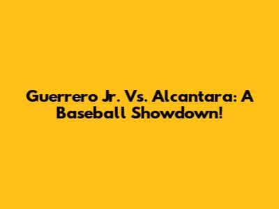 Guerrero Jr. Vs. Alcantara: A Baseball Showdown!