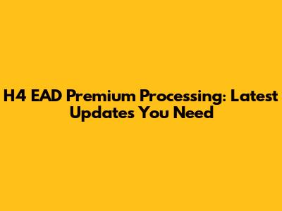 H4 EAD Premium Processing: Latest Updates You Need