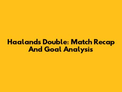 Haaland's Double: Match Recap And Goal Analysis