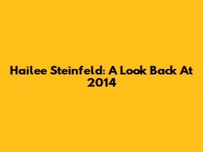 Hailee Steinfeld: A Look Back At 2014