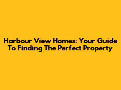 Harbour View Homes: Your Guide To Finding The Perfect Property