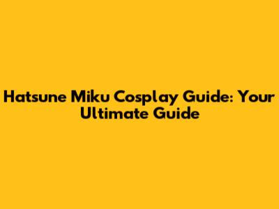Hatsune Miku Cosplay Guide: Your Ultimate Guide