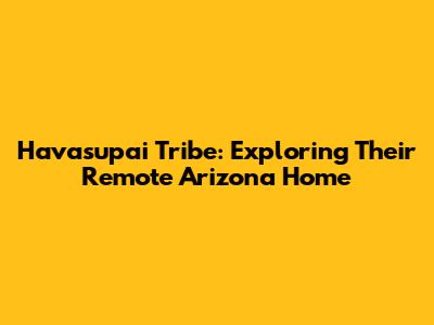 Havasupai Tribe: Exploring Their Remote Arizona Home