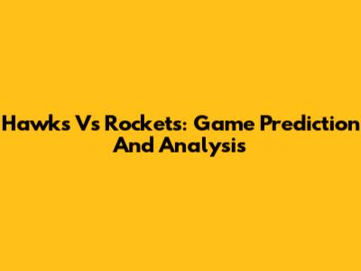 Hawks Vs Rockets: Game Prediction And Analysis