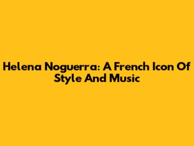 Helena Noguerra: A French Icon Of Style And Music