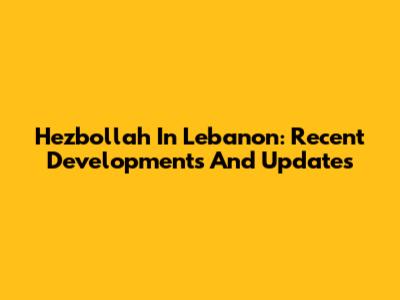 Hezbollah In Lebanon: Recent Developments And Updates
