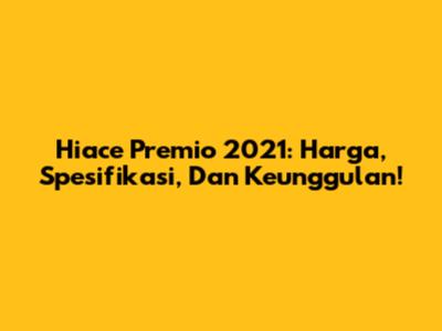 Hiace Premio 2021: Harga, Spesifikasi, Dan Keunggulan!