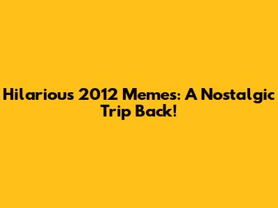Hilarious 2012 Memes: A Nostalgic Trip Back!