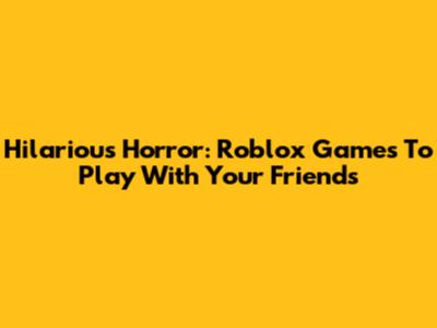 Hilarious Horror: Roblox Games To Play With Your Friends