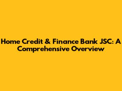 Home Credit & Finance Bank JSC: A Comprehensive Overview