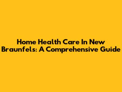 Home Health Care In New Braunfels: A Comprehensive Guide