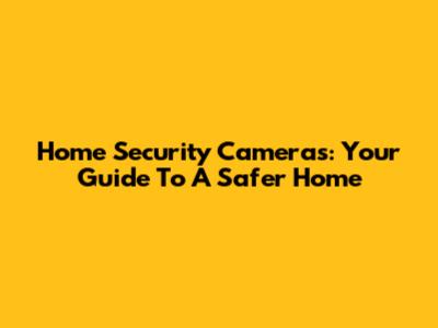 Home Security Cameras: Your Guide To A Safer Home