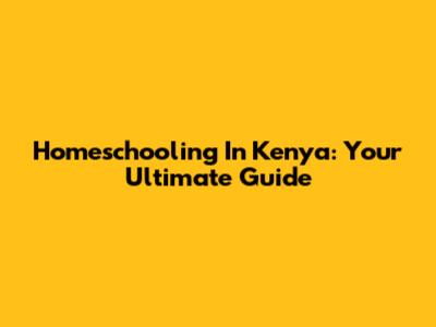 Homeschooling In Kenya: Your Ultimate Guide