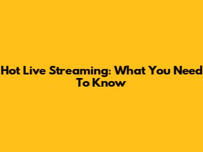 Hot Live Streaming: What You Need To Know