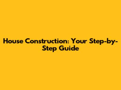 House Construction: Your Step-by-Step Guide