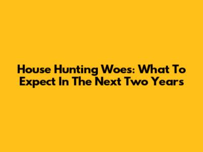 House Hunting Woes: What To Expect In The Next Two Years