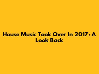 House Music Took Over In 2017: A Look Back
