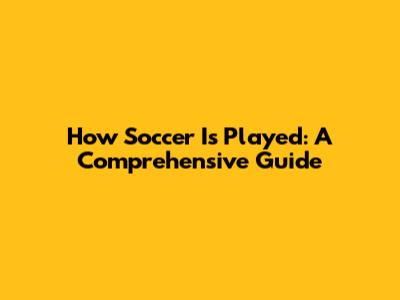 How Soccer Is Played: A Comprehensive Guide