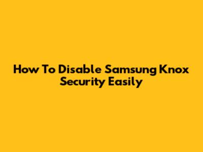 How To Disable Samsung Knox Security Easily