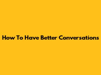 How To Have Better Conversations