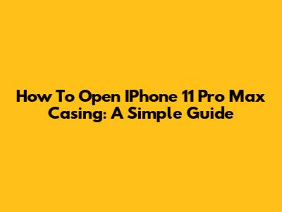 How To Open IPhone 11 Pro Max Casing: A Simple Guide