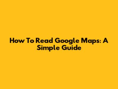 How To Read Google Maps: A Simple Guide