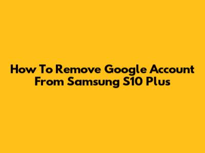 How To Remove Google Account From Samsung S10 Plus