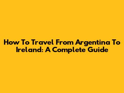 How To Travel From Argentina To Ireland: A Complete Guide