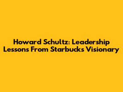 Howard Schultz: Leadership Lessons From Starbucks' Visionary