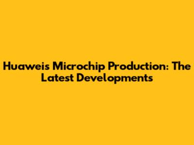 Huawei's Microchip Production: The Latest Developments