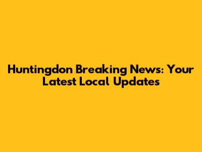 Huntingdon Breaking News: Your Latest Local Updates