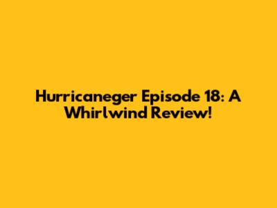Hurricaneger Episode 18: A Whirlwind Review!